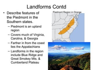 Landforms Contd
• Describe features of
the Piedmont in the
Southern states.
– Piedmont is an upland
region
– Covers much of Virginia,
Carolina, & Georgia
– Farther in from the coast
lies the Appalachians
– Landforms in the region
include Blue Ridge and
Great Smokey Mts. &
Cumberland Plateau
Piedmont Region in Orange
 