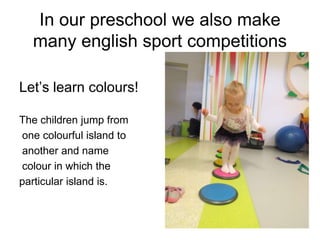 In our preschool we also make
many english sport competitions
Let’s learn colours!
The children jump from
one colourful island to
another and name
colour in which the
particular island is.
 