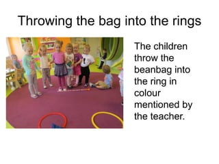 Throwing the bag into the rings
The children
throw the
beanbag into
the ring in
colour
mentioned by
the teacher.
 