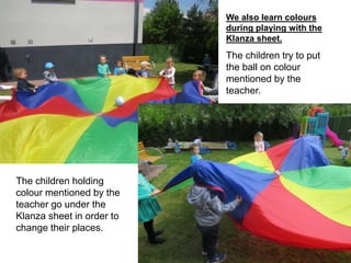 We also learn colours
during playing with the
Klanza sheet.
The children try to put
the ball on colour
mentioned by the
teacher.
The children holding
colour mentioned by the
teacher go under the
Klanza sheet in order to
change their places.
 
