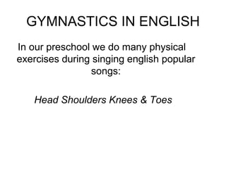 GYMNASTICS IN ENGLISH
In our preschool we do many physical
exercises during singing english popular
songs:
Head Shoulders Knees & Toes
 