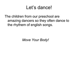Let’s dance!
The children from our preschool are
amazing dancers so they often dance to
the rhythem of english songs.
Move Your Body!
 