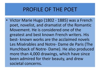 PROFILE OF THE POET
• Victor Marie Hugo (1802 - 1885) was a French
poet, novelist, and dramatist of the Romantic
Movement. He is considered one of the
greatest and best known French writers. His
best- known works are the acclaimed novels
Les Misérables and Notre- Dame de Paris (The
Hunchback of Notre- Dame). He also produced
more than 4,000 drawings, which have since
been admired for their beauty, and drew
societal concerns.
 