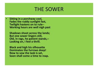 THE SOWER
• Sitting in a porchway cool,
Fades the ruddy sunlight fast,
Twilight hastens on to rule--
Working hours are well nigh past
Shadows shoot across the lands;
But one sower lingers still,
Old, in rags, he patient stands,--
Looking on, I feel a thrill.
Black and high his silhouette
Dominates the furrows deep!
Now to sow the task is set,
Soon shall come a time to reap.
 
