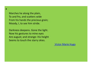 •
Marches he along the plain,
To and fro, and scatters wide
From his hands the precious grain;
Moody, I, to see him stride.
Darkness deepens. Gone the light.
Now his gestures to mine eyes
Are august; and strange--his height
Seems to touch the starry skies.
Victor Marie Hugo
 
