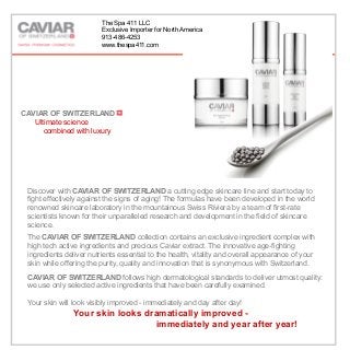 Cellular Repair Serum
CAVIAR OF SWITZERLAND
Ultimate science
combined with luxury
home
Discover with CAVIAR OF SWITZERLAND a cutting edge skincare line and start today to
fight effectively against the signs of aging! The formulas have been developed in the world
renowned skincare laboratory in the mountainous Swiss Riviera by a team of first-rate
scientists known for their unparalleled research and development in the field of skincare
science.
The CAVIAR OF SWITZERLAND collection contains an exclusive ingredient complex with
high tech active ingredients and precious Caviar extract. The innovative age-fighting
ingredients deliver nutrients essential to the health, vitality and overall appearance of your
skin while offering the purity, quality and innovation that is synonymous with Switzerland.
CAVIAR OF SWITZERLAND follows high dermatological standards to deliver utmost quality:
we use only selected active ingredients that have been carefully examined.
Your skin will look visibly improved - immediately and day after day!
Your skin looks dramatically improved -
immediately and year after year!
The Spa 411 LLC
Exclusive Importer for North America
913-486-4253
www.thespa411.com
 