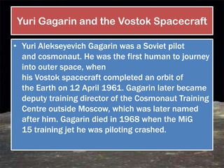 Yuri Gagarin and the Vostok Spacecraft

• Yuri Alekseyevich Gagarin was a Soviet pilot
  and cosmonaut. He was the first human to journey
  into outer space, when
  his Vostok spacecraft completed an orbit of
  the Earth on 12 April 1961. Gagarin later became
  deputy training director of the Cosmonaut Training
  Centre outside Moscow, which was later named
  after him. Gagarin died in 1968 when the MiG
  15 training jet he was piloting crashed.
 