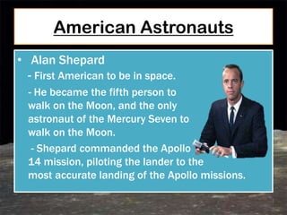 American Astronauts
• Alan Shepard
  - First American to be in space.
  - He became the fifth person to
  walk on the Moon, and the only
  astronaut of the Mercury Seven to
  walk on the Moon.
   - Shepard commanded the Apollo
  14 mission, piloting the lander to the
  most accurate landing of the Apollo missions.
 