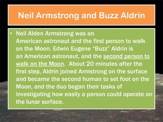 Neil Armstrong and Buzz Aldrin

• Neil Alden Armstrong was an
  American astronaut and the first person to walk
  on the Moon. Edwin Eugene ―Buzz‖ Aldrin is
  an American astronaut, and the second person to
  walk on the Moon. About 20 minutes after the
  first step, Aldrin joined Armstrong on the surface
  and became the second human to set foot on the
  Moon, and the duo began their tasks of
  investigating how easily a person could operate on
  the lunar surface.
 