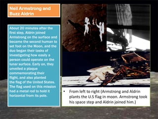 Neil Armstrong and
Buzz Aldrin


About 20 minutes after the
first step, Aldrin joined
Armstrong on the surface and
became the second human to
set foot on the Moon, and the
duo began their tasks of
investigating how easily a
person could operate on the
lunar surface. Early on, they
unveiled a plaque
commemorating their
flight, and also planted
the flag of the United States.
The flag used on this mission
had a metal rod to hold it       • From left to right (Armstrong and Aldrin
horizontal from its pole.          plants the U.S flag in moon. Armstrong took
                                   his space step and Aldrin joined him.)
 