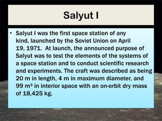 Salyut I
• Salyut I was the first space station of any
  kind, launched by the Soviet Union on April
  19, 1971. At launch, the announced purpose of
  Salyut was to test the elements of the systems of
  a space station and to conduct scientific research
  and experiments. The craft was described as being
  20 m in length, 4 m in maximum diameter, and
  99 m³ in interior space with an on-orbit dry mass
  of 18,425 kg.
 