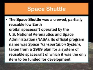 Space Shuttle
• The Space Shuttle was a crewed, partially
  reusable low Earth
  orbital spacecraft operated by the
  U.S. National Aeronautics and Space
  Administration (NASA). Its official program
  name was Space Transportation System,
  taken from a 1969 plan for a system of
  reusable spacecraft of which it was the only
  item to be funded for development.
 