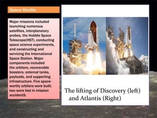 Space Shuttle

Major missions included
launching numerous
satellites, interplanetary
probes, the Hubble Space
Telescope(HST), conducting
space science experiments,
and constructing and
servicing the International
Space Station. Major
components included
the orbiters, recoverable
boosters, external tanks,
payloads, and supporting
infrastructure. Five space-
worthy orbiters were built;
two were lost in mission      The lifting of Discovery (left)
accidentS.
                               and Atlantis (Right)
 