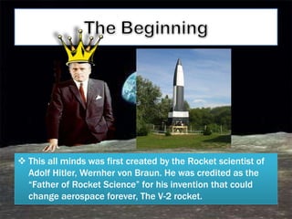  This all minds was first created by the Rocket scientist of
  Adolf Hitler, Wernher von Braun. He was credited as the
  ―Father of Rocket Science‖ for his invention that could
  change aerospace forever, The V-2 rocket.
 