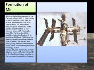 Formation of
Mir
A space station that operated in low
Earth orbit from 1986 to 2001, at first
by the Soviet Union and then by
Russia. Assembled in orbit from
1986 to 1996, Mir was the first
modular space station and had a
greater mass than that of any
previous spacecraft, holding the
record for the largest artificial
satellite orbiting the Earth until its
deorbit on 21 March 2001 (a record
now surpassed by the International
Space Station). Mir served as a
microgravity research laboratory in
which crews conducted experiments
in biology, human
biology, physics, astronomy, meteoro
logy and spacecraft systems in order
to develop technologies required for
the permanent occupation of space.
 