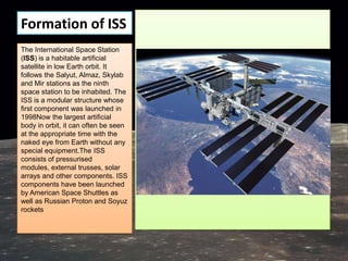 Formation of ISS
The International Space Station
(ISS) is a habitable artificial
satellite in low Earth orbit. It
follows the Salyut, Almaz, Skylab
and Mir stations as the ninth
space station to be inhabited. The
ISS is a modular structure whose
first component was launched in
1998Now the largest artificial
body in orbit, it can often be seen
at the appropriate time with the
naked eye from Earth without any
special equipment.The ISS
consists of pressurised
modules, external trusses, solar
arrays and other components. ISS
components have been launched
by American Space Shuttles as
well as Russian Proton and Soyuz
rockets
 
