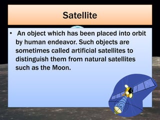 Satellite
• An object which has been placed into orbit
  by human endeavor. Such objects are
  sometimes called artificial satellites to
  distinguish them from natural satellites
  such as the Moon.
 
