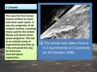 V-2 Rocket


This was the first known
human artifact to reach
and enter outer space. It
was the progenitor of all
modern rockets, including
those used by the United
States and Soviet Union
space programs. This led
to an eclectic array of
experiments that flew on     This photo was taken from a
V-2s and paved the way        V-2 launched by U.S Scientists
for American
manned space
                              on 24 October 1946.
exploration.
 