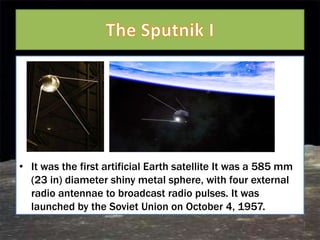 • It was the first artificial Earth satellite It was a 585 mm
  (23 in) diameter shiny metal sphere, with four external
  radio antennae to broadcast radio pulses. It was
  launched by the Soviet Union on October 4, 1957.
 