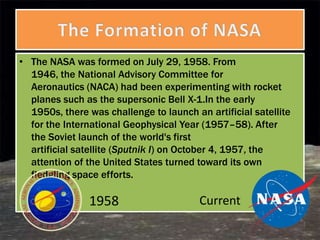 • The NASA was formed on July 29, 1958. From
  1946, the National Advisory Committee for
  Aeronautics (NACA) had been experimenting with rocket
  planes such as the supersonic Bell X-1.In the early
  1950s, there was challenge to launch an artificial satellite
  for the International Geophysical Year (1957–58). After
  the Soviet launch of the world's first
  artificial satellite (Sputnik I) on October 4, 1957, the
  attention of the United States turned toward its own
  fledgling space efforts.

               1958                      Current
 