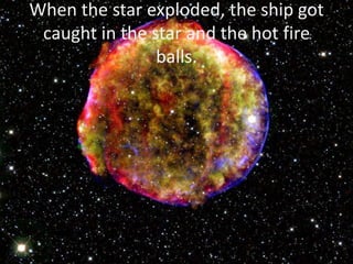 When the star exploded, the ship got
caught in the star and the hot fire
balls.
 