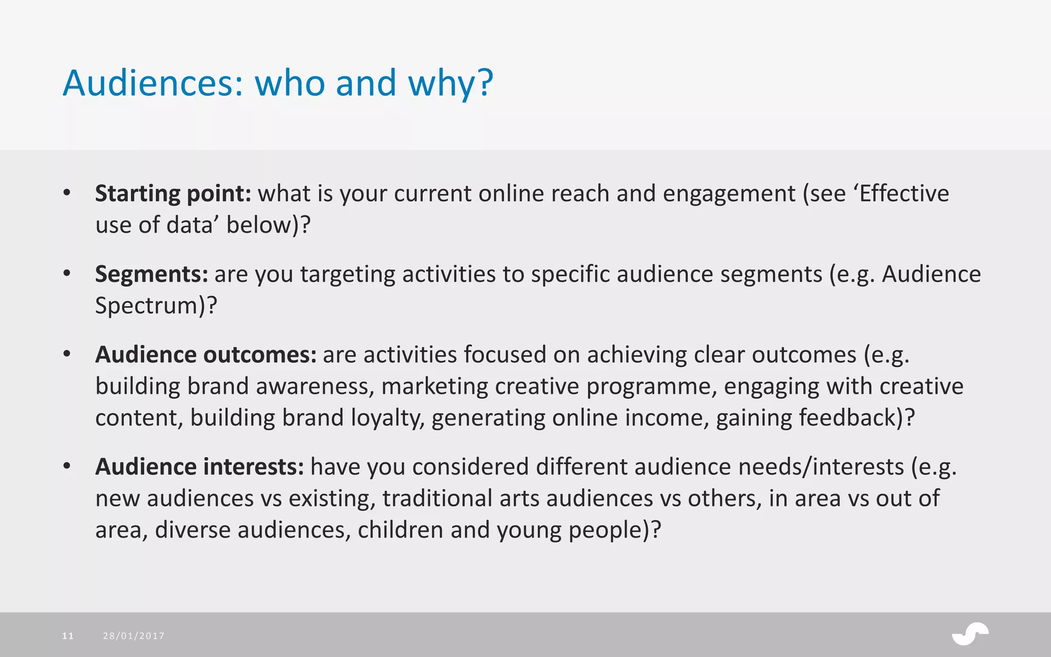 • Starting point: what is your current online reach and engagement (see ‘Effective
use of data’ below)?
• Segments: are you targeting activities to specific audience segments (e.g. Audience
Spectrum)?
• Audience outcomes: are activities focused on achieving clear outcomes (e.g.
building brand awareness, marketing creative programme, engaging with creative
content, building brand loyalty, generating online income, gaining feedback)?
• Audience interests: have you considered different audience needs/interests (e.g.
new audiences vs existing, traditional arts audiences vs others, in area vs out of
area, diverse audiences, children and young people)?
Audiences: who and why?
28/01/201711
 