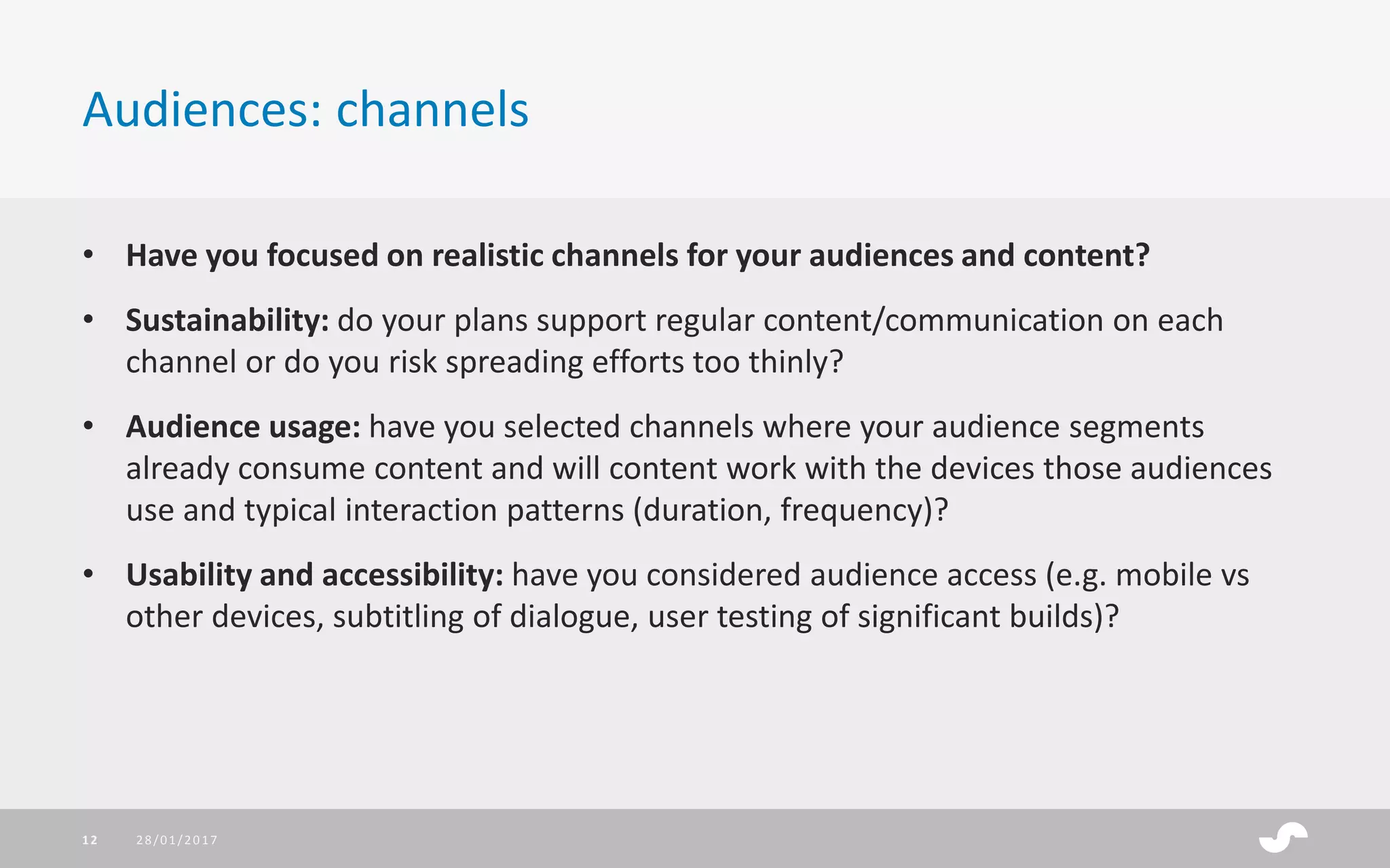• Have you focused on realistic channels for your audiences and content?
• Sustainability: do your plans support regular content/communication on each
channel or do you risk spreading efforts too thinly?
• Audience usage: have you selected channels where your audience segments
already consume content and will content work with the devices those audiences
use and typical interaction patterns (duration, frequency)?
• Usability and accessibility: have you considered audience access (e.g. mobile vs
other devices, subtitling of dialogue, user testing of significant builds)?
Audiences: channels
28/01/201712
 