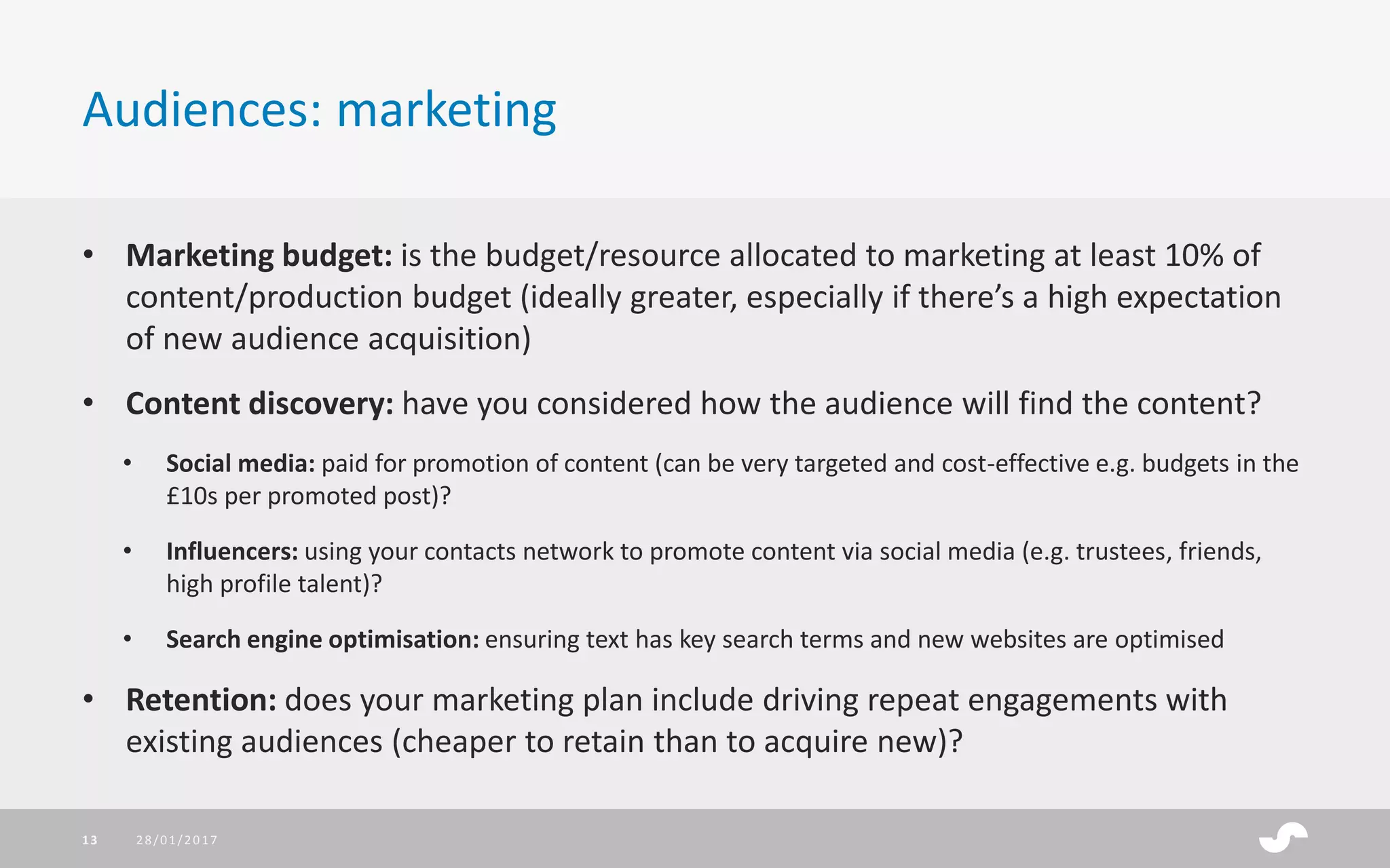 • Marketing budget: is the budget/resource allocated to marketing at least 10% of
content/production budget (ideally greater, especially if there’s a high expectation
of new audience acquisition)
• Content discovery: have you considered how the audience will find the content?
• Social media: paid for promotion of content (can be very targeted and cost-effective e.g. budgets in the
£10s per promoted post)?
• Influencers: using your contacts network to promote content via social media (e.g. trustees, friends,
high profile talent)?
• Search engine optimisation: ensuring text has key search terms and new websites are optimised
• Retention: does your marketing plan include driving repeat engagements with
existing audiences (cheaper to retain than to acquire new)?
Audiences: marketing
28/01/201713
 