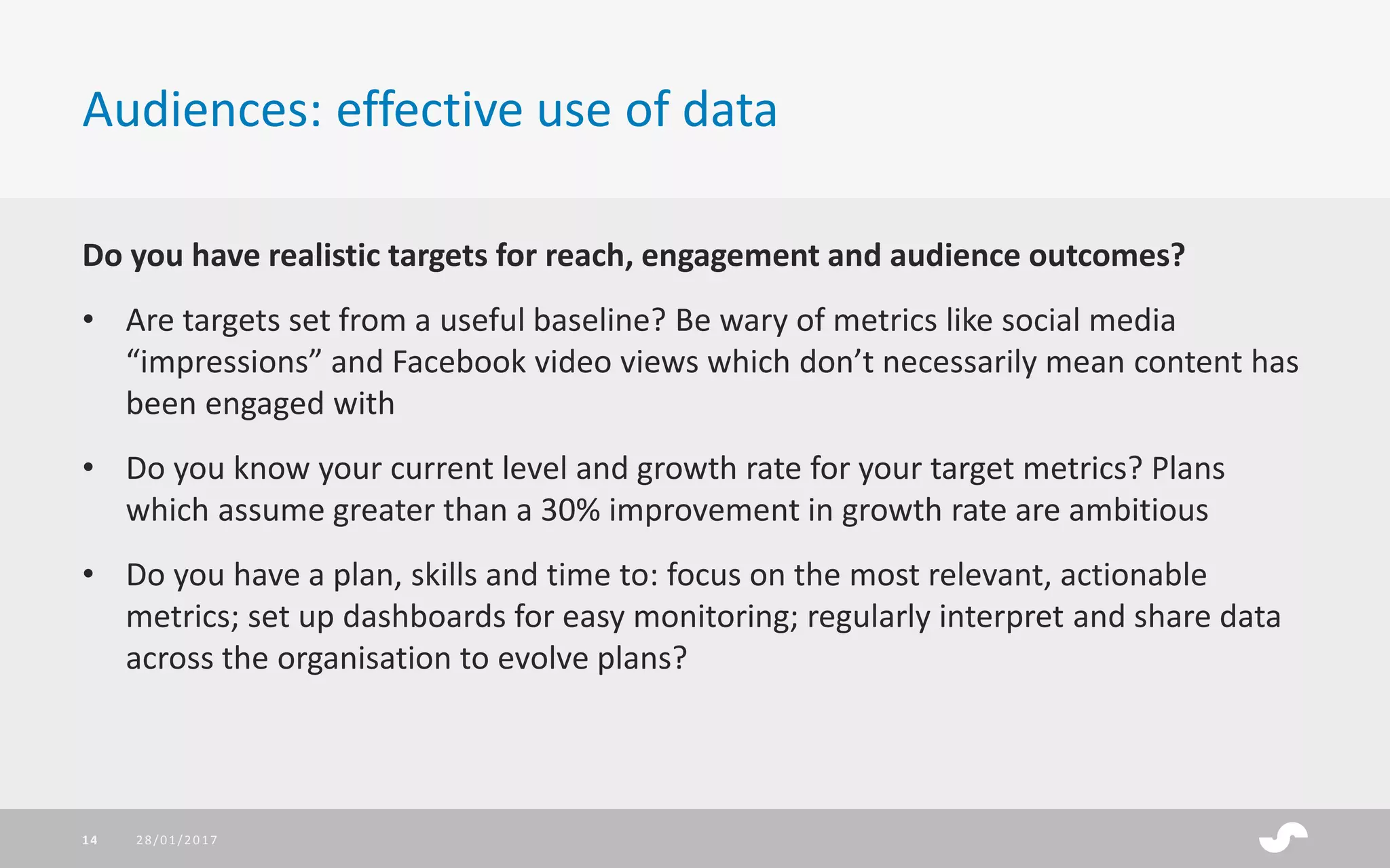Do you have realistic targets for reach, engagement and audience outcomes?
• Are targets set from a useful baseline? Be wary of metrics like social media
“impressions” and Facebook video views which don’t necessarily mean content has
been engaged with
• Do you know your current level and growth rate for your target metrics? Plans
which assume greater than a 30% improvement in growth rate are ambitious
• Do you have a plan, skills and time to: focus on the most relevant, actionable
metrics; set up dashboards for easy monitoring; regularly interpret and share data
across the organisation to evolve plans?
Audiences: effective use of data
28/01/201714
 