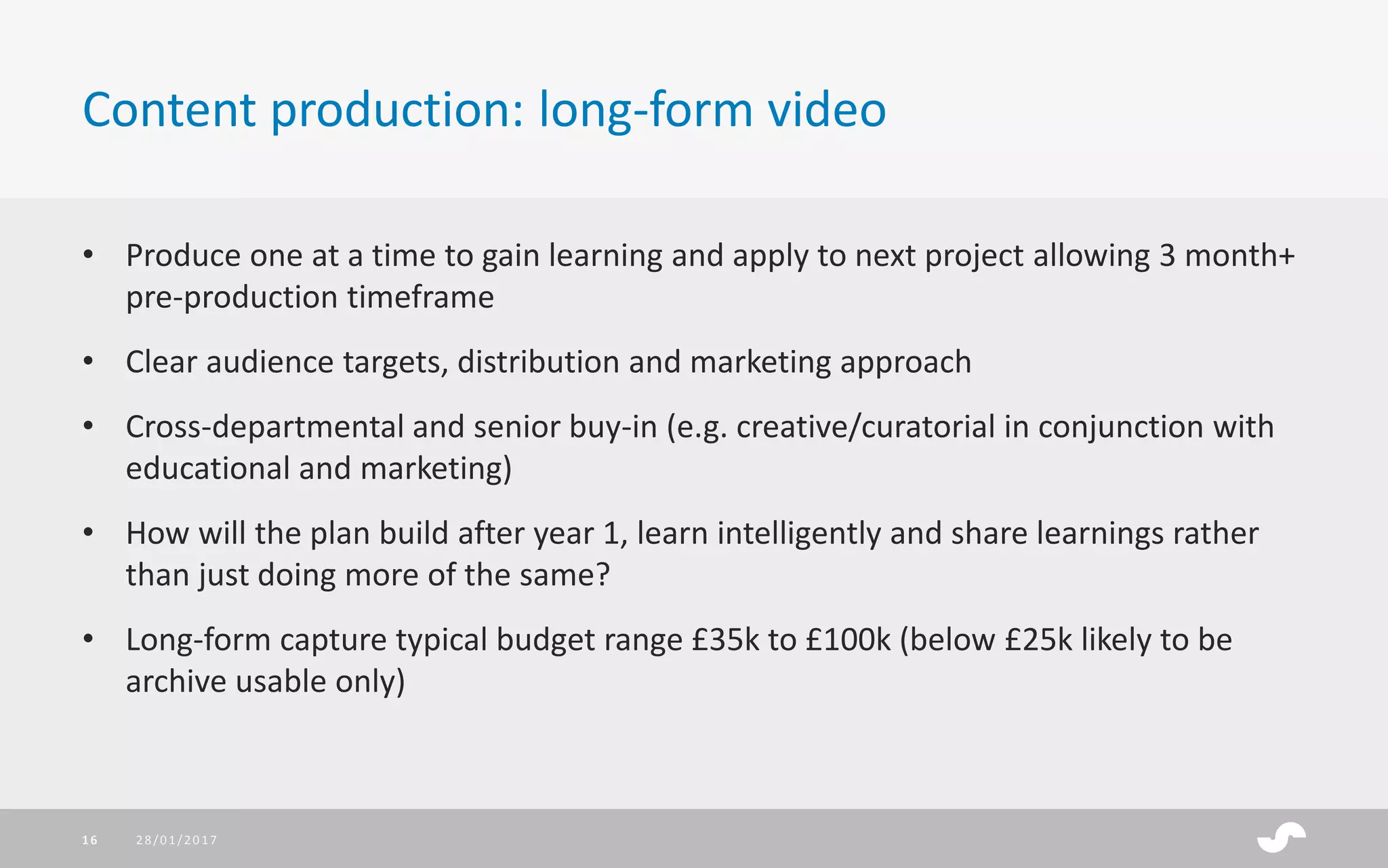 • Produce one at a time to gain learning and apply to next project allowing 3 month+
pre-production timeframe
• Clear audience targets, distribution and marketing approach
• Cross-departmental and senior buy-in (e.g. creative/curatorial in conjunction with
educational and marketing)
• How will the plan build after year 1, learn intelligently and share learnings rather
than just doing more of the same?
• Long-form capture typical budget range £35k to £100k (below £25k likely to be
archive usable only)
Content production: long-form video
28/01/201716
 