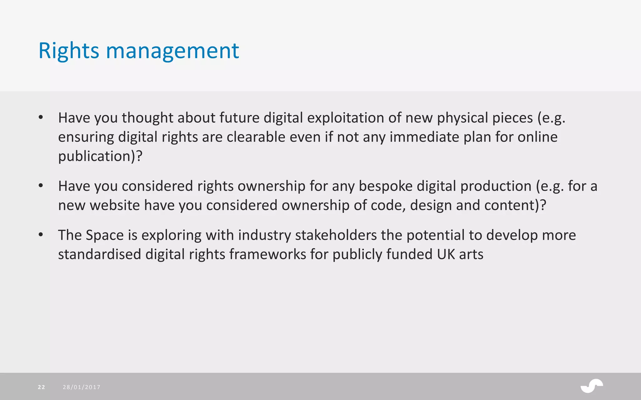 • Have you thought about future digital exploitation of new physical pieces (e.g.
ensuring digital rights are clearable even if not any immediate plan for online
publication)?
• Have you considered rights ownership for any bespoke digital production (e.g. for a
new website have you considered ownership of code, design and content)?
• The Space is exploring with industry stakeholders the potential to develop more
standardised digital rights frameworks for publicly funded UK arts
Rights management
28/01/201722
 