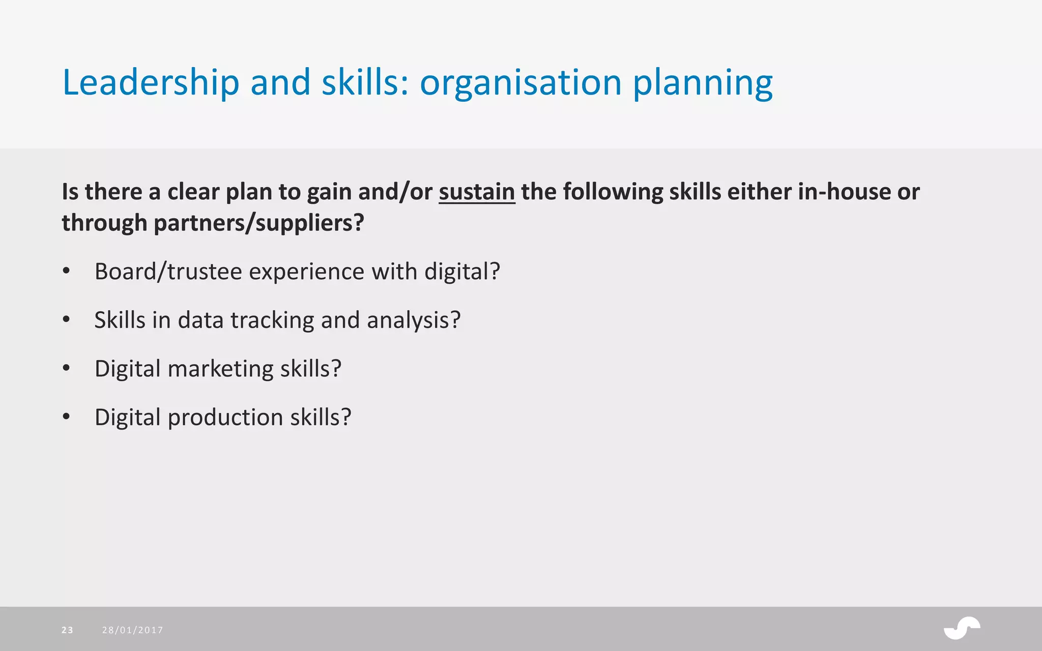 Is there a clear plan to gain and/or sustain the following skills either in-house or
through partners/suppliers?
• Board/trustee experience with digital?
• Skills in data tracking and analysis?
• Digital marketing skills?
• Digital production skills?
Leadership and skills: organisation planning
28/01/201723
 