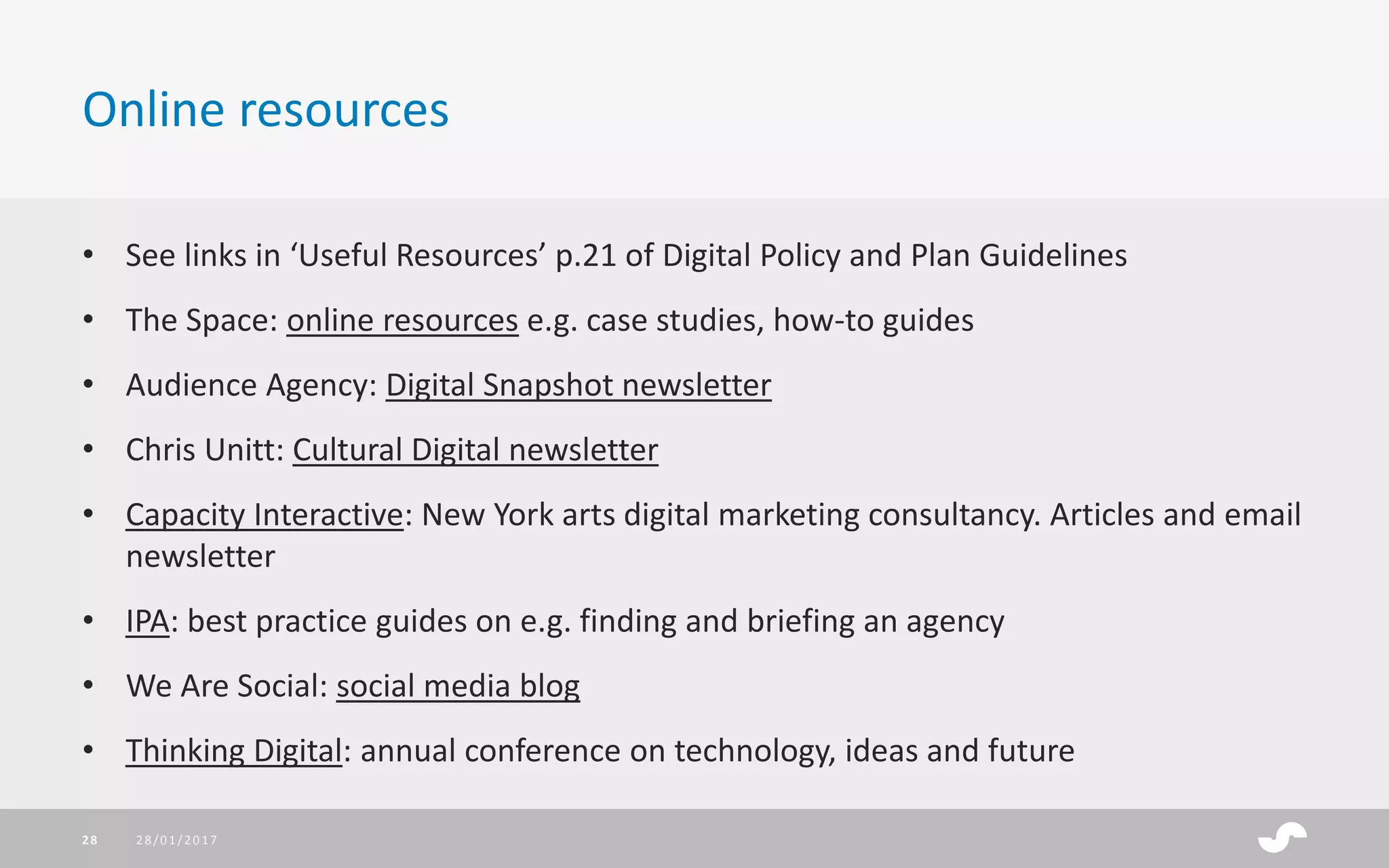 • See links in ‘Useful Resources’ p.21 of Digital Policy and Plan Guidelines
• The Space: online resources e.g. case studies, how-to guides
• Audience Agency: Digital Snapshot newsletter
• Chris Unitt: Cultural Digital newsletter
• Capacity Interactive: New York arts digital marketing consultancy. Articles and email
newsletter
• IPA: best practice guides on e.g. finding and briefing an agency
• We Are Social: social media blog
• Thinking Digital: annual conference on technology, ideas and future
Online resources
28/01/201728
 