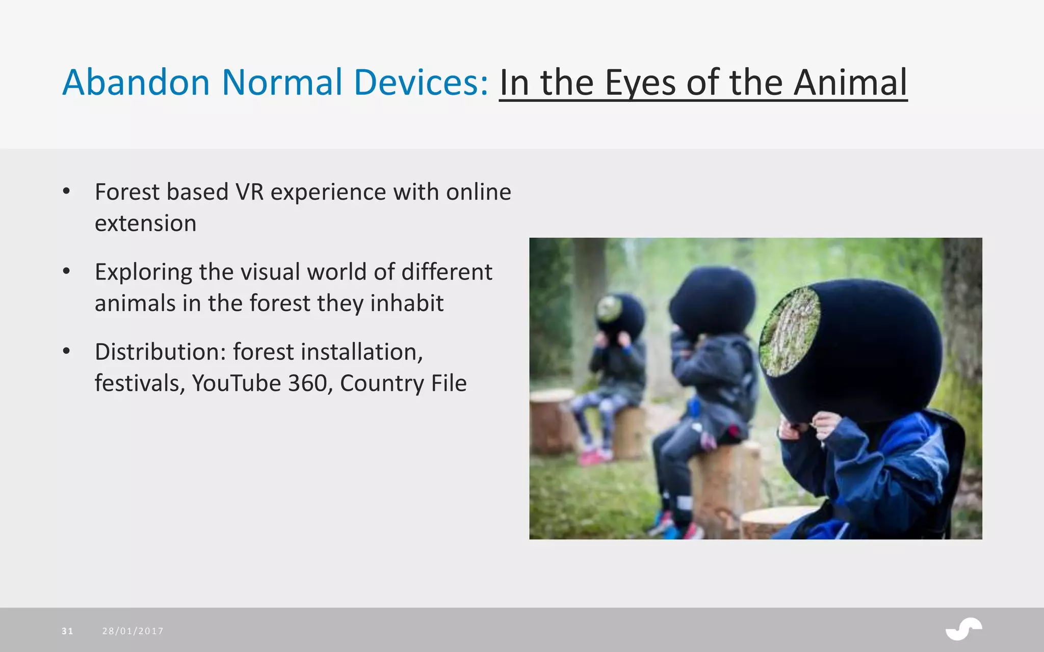 Abandon Normal Devices: In the Eyes of the Animal
• Forest based VR experience with online
extension
• Exploring the visual world of different
animals in the forest they inhabit
• Distribution: forest installation,
festivals, YouTube 360, Country File
28/01/201731
 