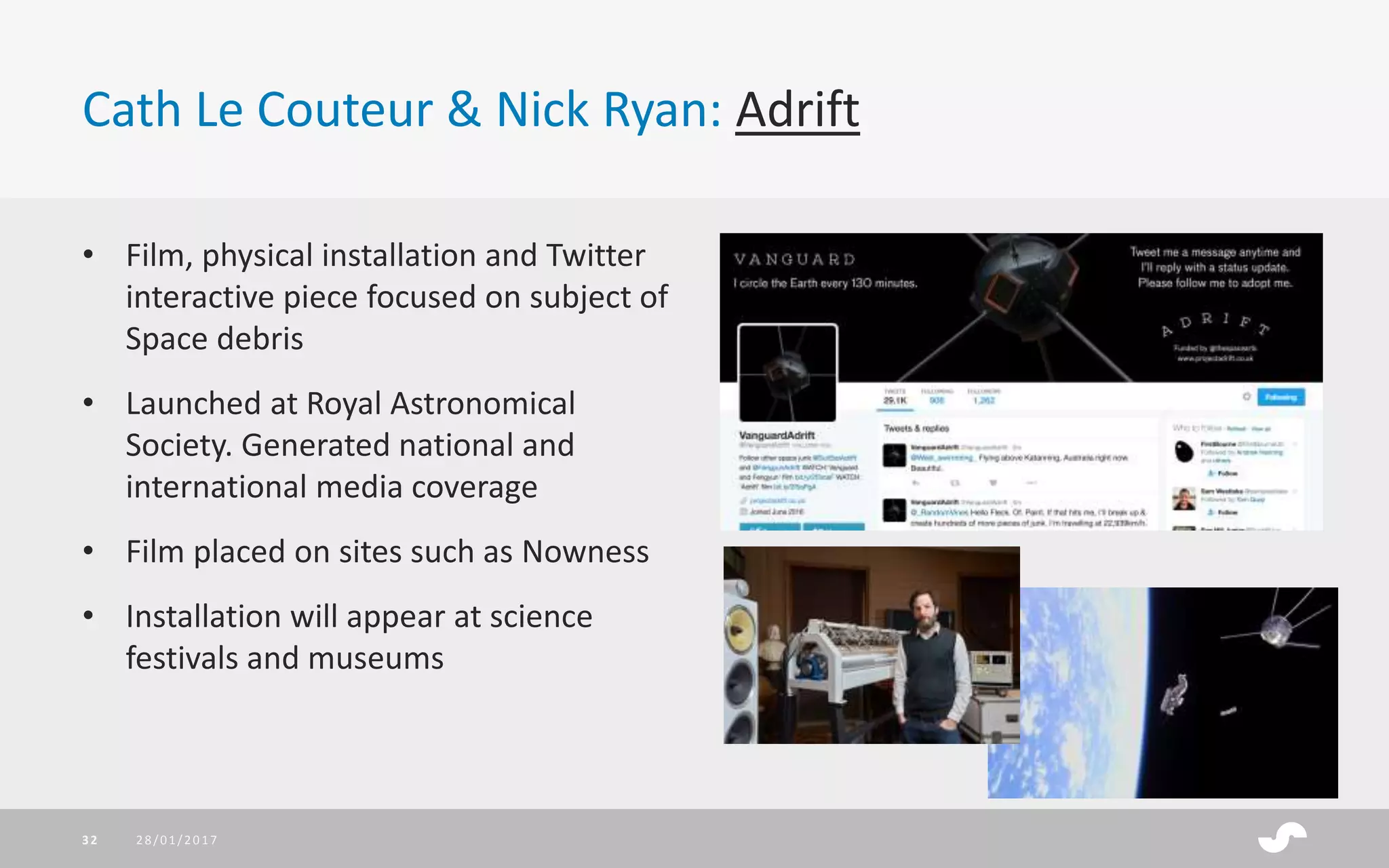Cath Le Couteur & Nick Ryan: Adrift
28/01/201732
• Film, physical installation and Twitter
interactive piece focused on subject of
Space debris
• Launched at Royal Astronomical
Society. Generated national and
international media coverage
• Film placed on sites such as Nowness
• Installation will appear at science
festivals and museums
 
