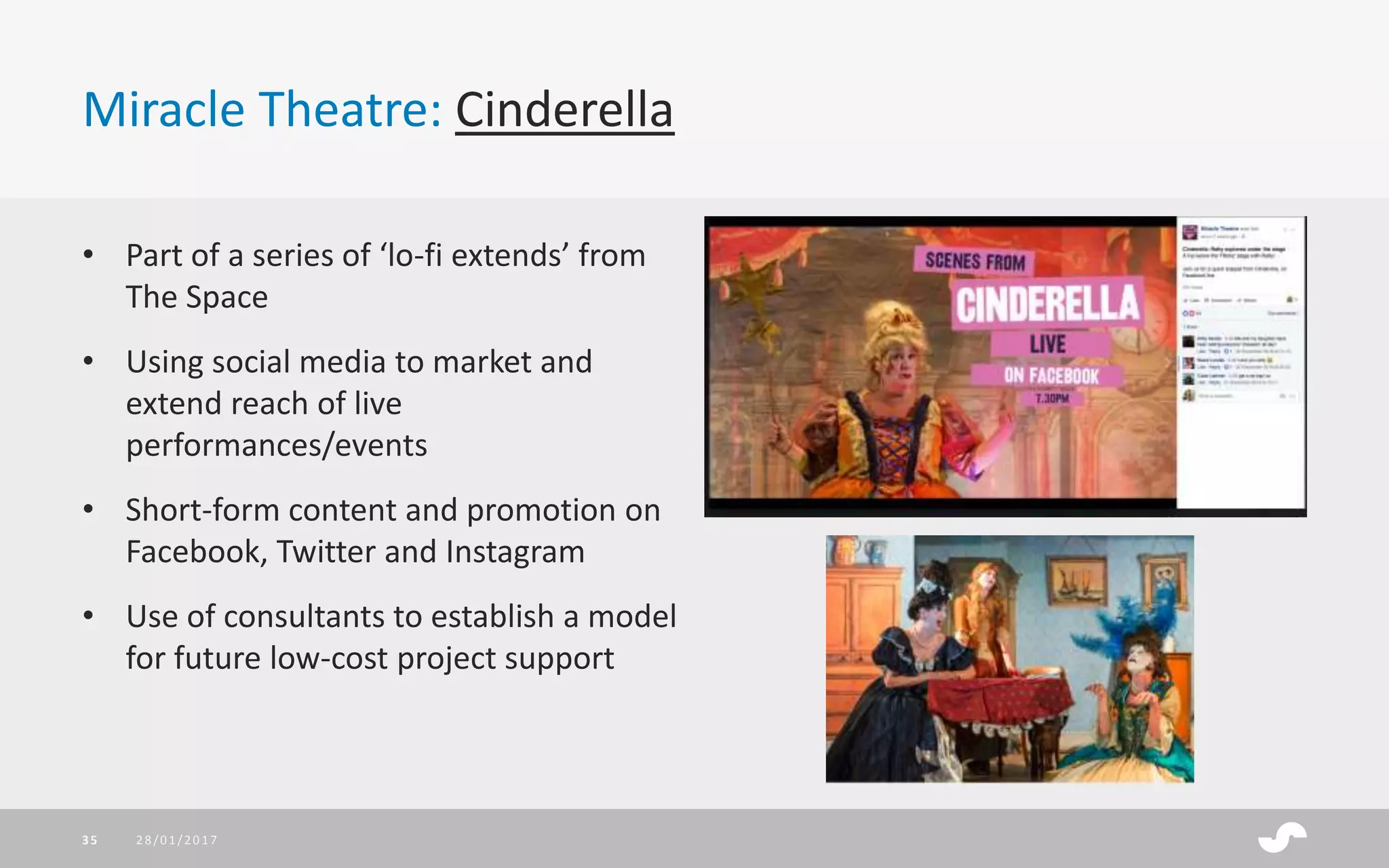 Miracle Theatre: Cinderella
28/01/201735
• Part of a series of ‘lo-fi extends’ from
The Space
• Using social media to market and
extend reach of live
performances/events
• Short-form content and promotion on
Facebook, Twitter and Instagram
• Use of consultants to establish a model
for future low-cost project support
 