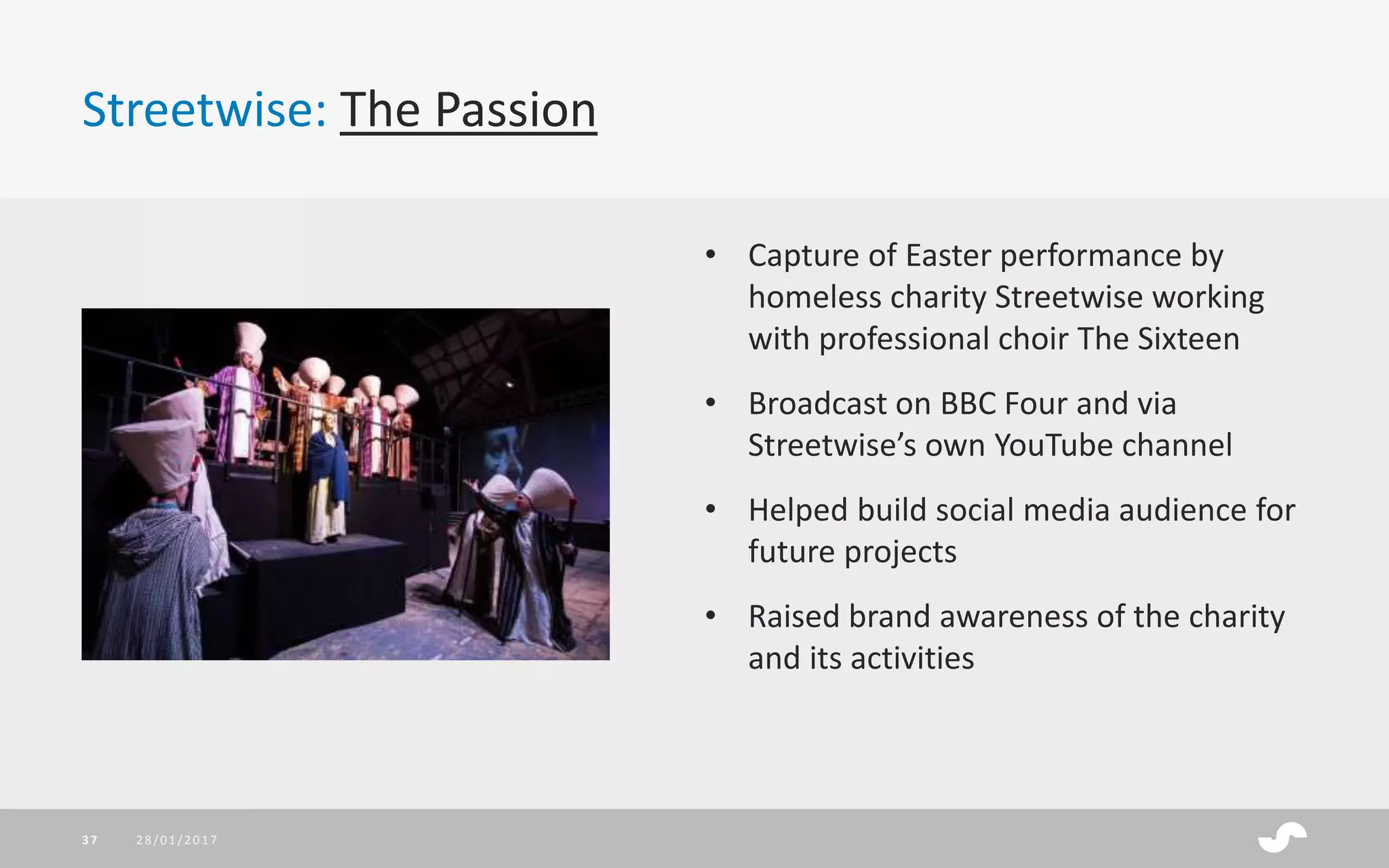 Streetwise: The Passion
28/01/201737
• Capture of Easter performance by
homeless charity Streetwise working
with professional choir The Sixteen
• Broadcast on BBC Four and via
Streetwise’s own YouTube channel
• Helped build social media audience for
future projects
• Raised brand awareness of the charity
and its activities
 