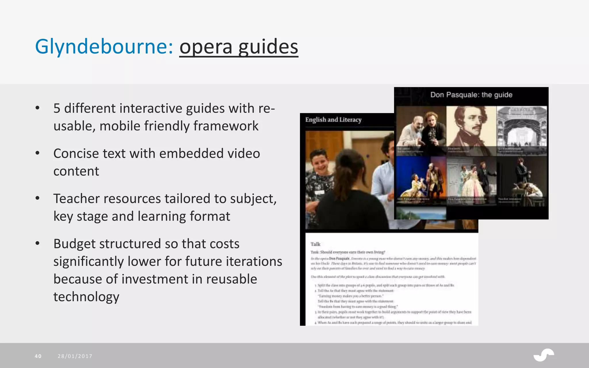 Glyndebourne: opera guides
28/01/201740
• 5 different interactive guides with re-
usable, mobile friendly framework
• Concise text with embedded video
content
• Teacher resources tailored to subject,
key stage and learning format
• Budget structured so that costs
significantly lower for future iterations
because of investment in reusable
technology
 
