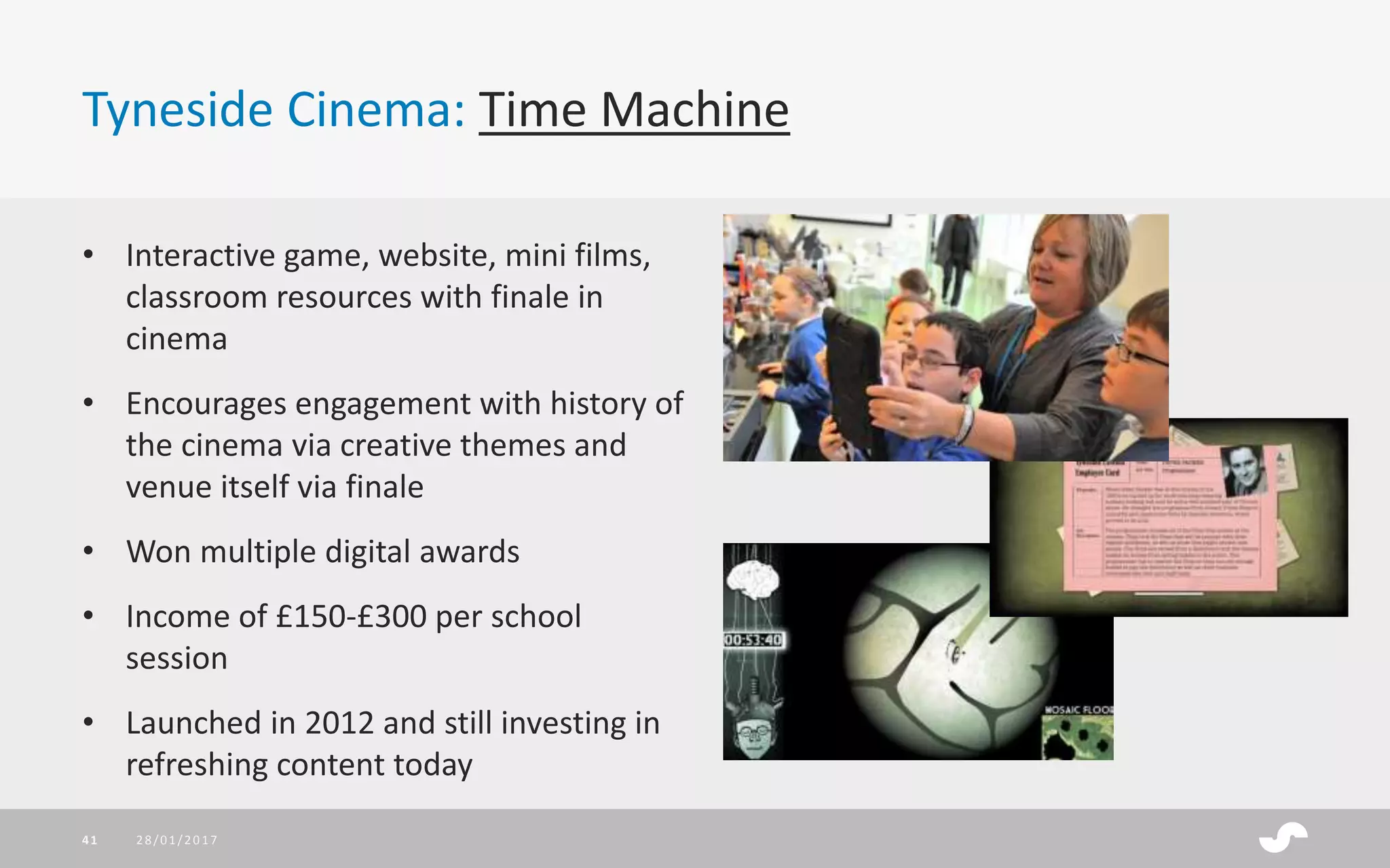 Tyneside Cinema: Time Machine
• Interactive game, website, mini films,
classroom resources with finale in
cinema
• Encourages engagement with history of
the cinema via creative themes and
venue itself via finale
• Won multiple digital awards
• Income of £150-£300 per school
session
• Launched in 2012 and still investing in
refreshing content today
28/01/201741
 