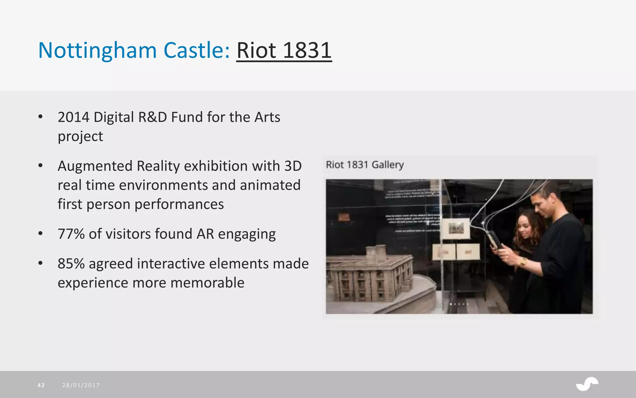 Nottingham Castle: Riot 1831
28/01/201742
• 2014 Digital R&D Fund for the Arts
project
• Augmented Reality exhibition with 3D
real time environments and animated
first person performances
• 77% of visitors found AR engaging
• 85% agreed interactive elements made
experience more memorable
 