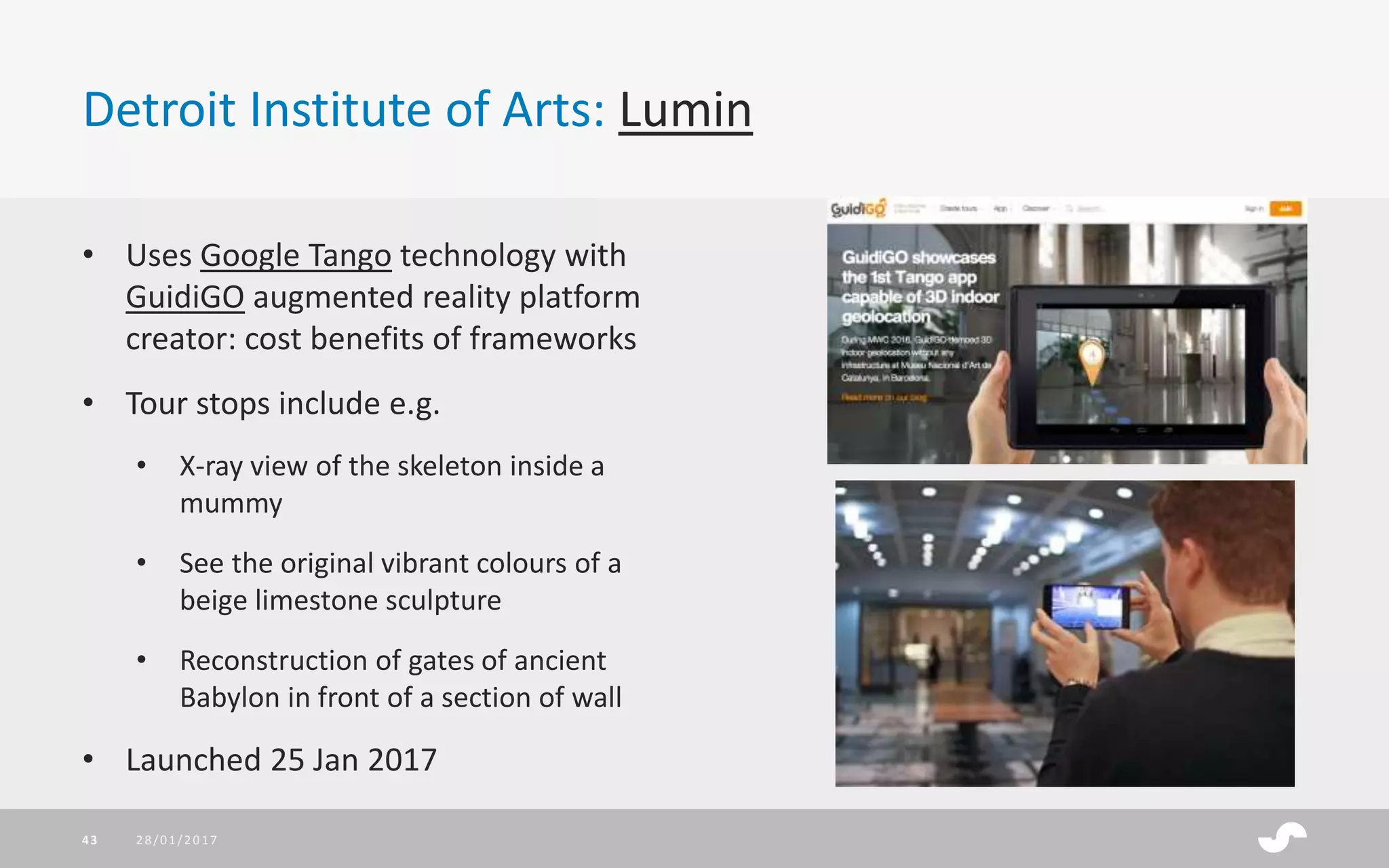 Detroit Institute of Arts: Lumin
28/01/201743
• Uses Google Tango technology with
GuidiGO augmented reality platform
creator: cost benefits of frameworks
• Tour stops include e.g.
• X-ray view of the skeleton inside a
mummy
• See the original vibrant colours of a
beige limestone sculpture
• Reconstruction of gates of ancient
Babylon in front of a section of wall
• Launched 25 Jan 2017
 
