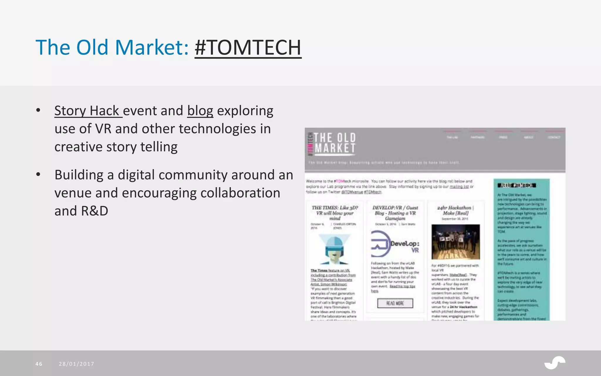 The Old Market: #TOMTECH
• Story Hack event and blog exploring
use of VR and other technologies in
creative story telling
• Building a digital community around an
venue and encouraging collaboration
and R&D
28/01/201746
 