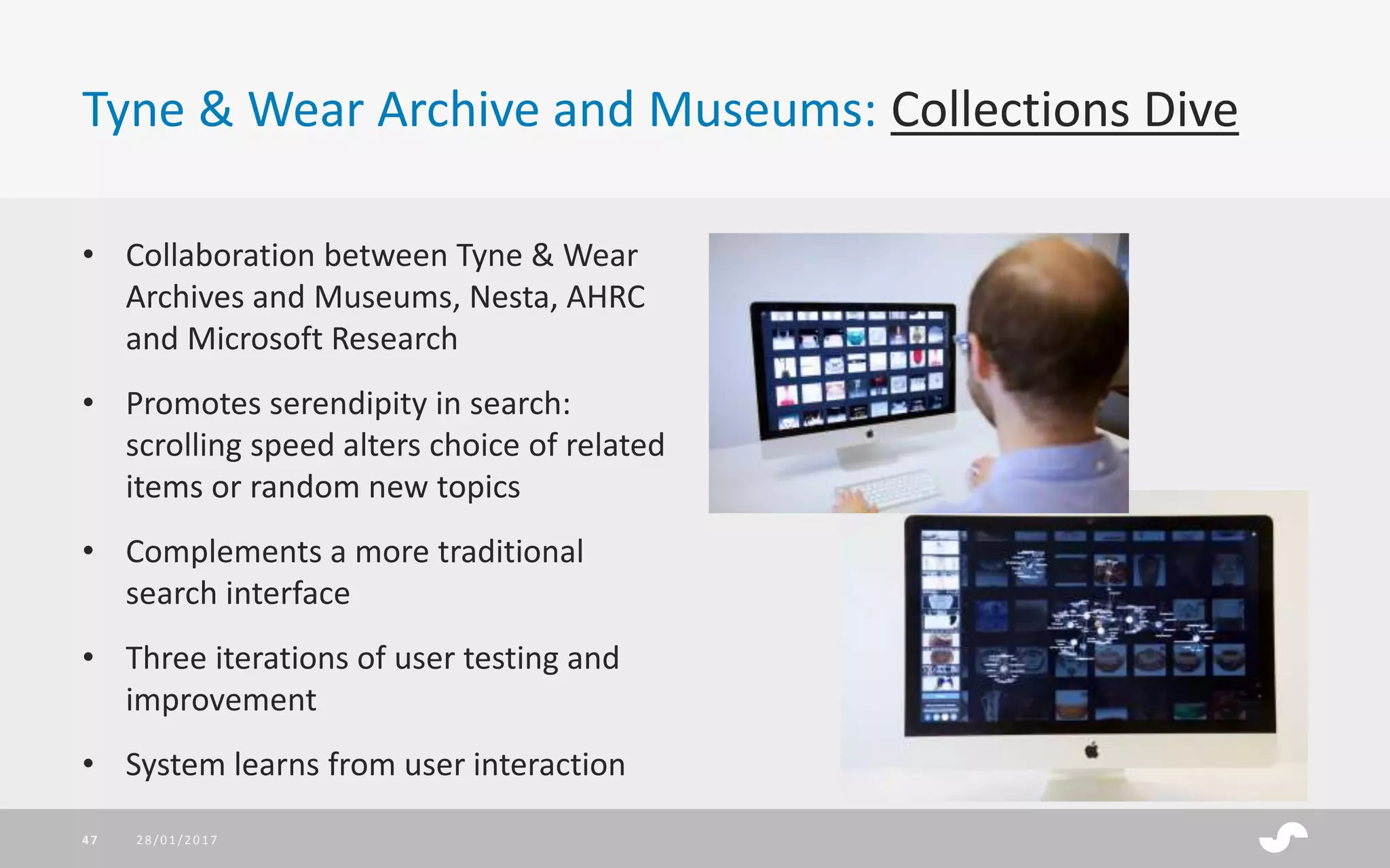 Tyne & Wear Archive and Museums: Collections Dive
• Collaboration between Tyne & Wear
Archives and Museums, Nesta, AHRC
and Microsoft Research
• Promotes serendipity in search:
scrolling speed alters choice of related
items or random new topics
• Complements a more traditional
search interface
• Three iterations of user testing and
improvement
• System learns from user interaction
28/01/201747
 