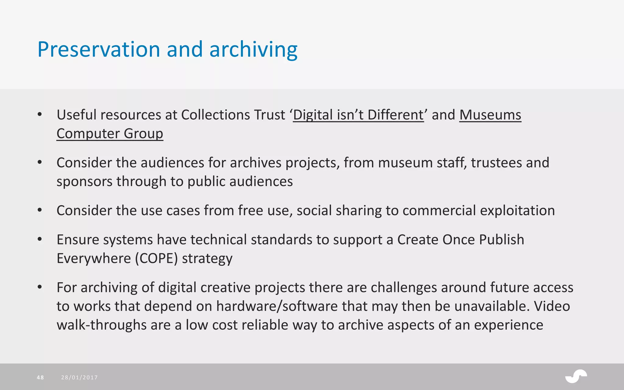 • Useful resources at Collections Trust ‘Digital isn’t Different’ and Museums
Computer Group
• Consider the audiences for archives projects, from museum staff, trustees and
sponsors through to public audiences
• Consider the use cases from free use, social sharing to commercial exploitation
• Ensure systems have technical standards to support a Create Once Publish
Everywhere (COPE) strategy
• For archiving of digital creative projects there are challenges around future access
to works that depend on hardware/software that may then be unavailable. Video
walk-throughs are a low cost reliable way to archive aspects of an experience
Preservation and archiving
28/01/201748
 
