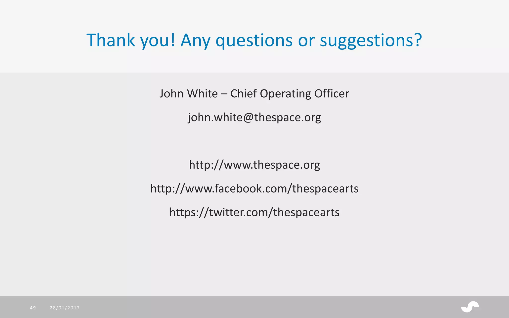 John White – Chief Operating Officer
john.white@thespace.org
http://www.thespace.org
http://www.facebook.com/thespacearts
https://twitter.com/thespacearts
Thank you! Any questions or suggestions?
28/01/201749
 