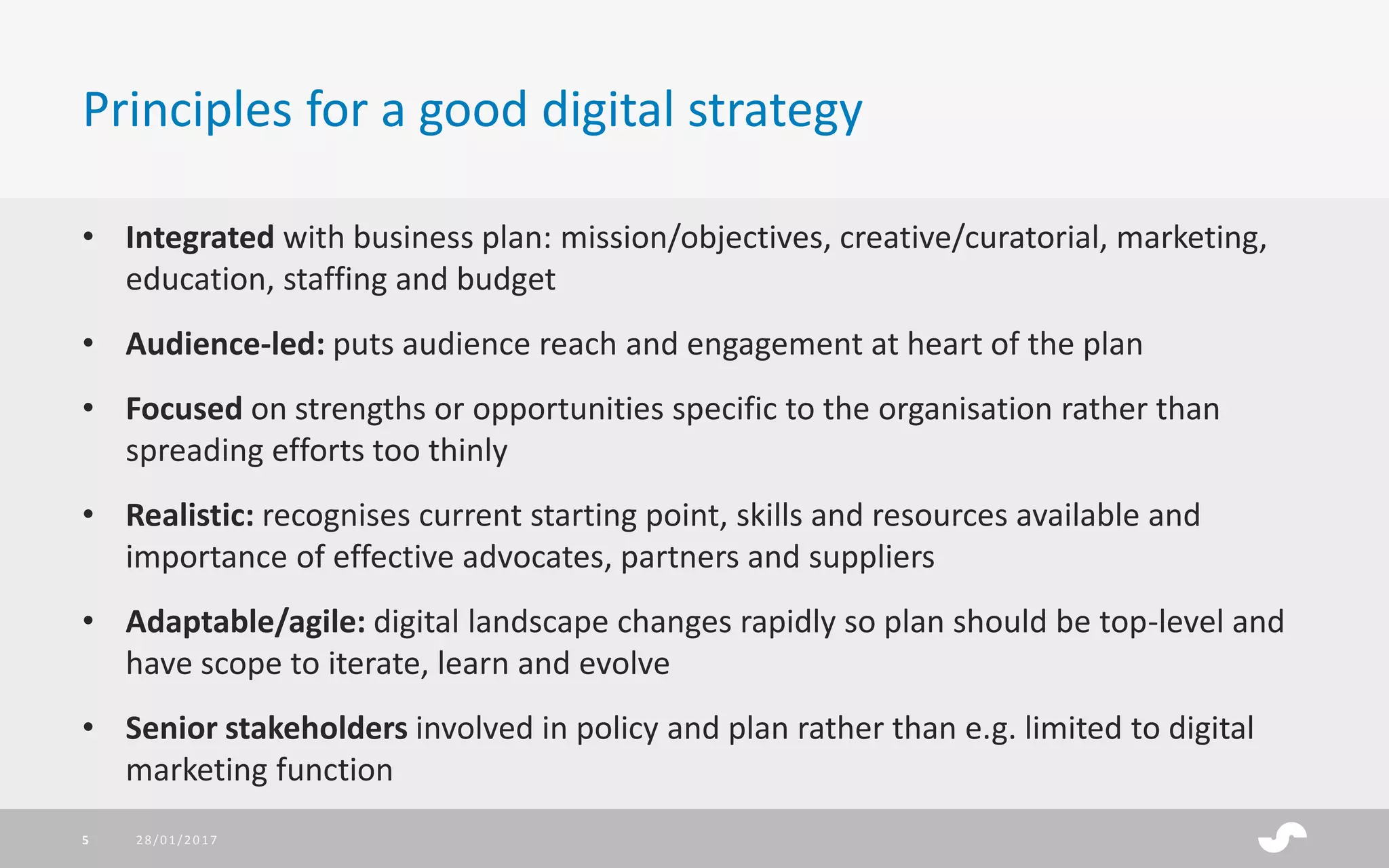 • Integrated with business plan: mission/objectives, creative/curatorial, marketing,
education, staffing and budget
• Audience-led: puts audience reach and engagement at heart of the plan
• Focused on strengths or opportunities specific to the organisation rather than
spreading efforts too thinly
• Realistic: recognises current starting point, skills and resources available and
importance of effective advocates, partners and suppliers
• Adaptable/agile: digital landscape changes rapidly so plan should be top-level and
have scope to iterate, learn and evolve
• Senior stakeholders involved in policy and plan rather than e.g. limited to digital
marketing function
Principles for a good digital strategy
28/01/20175
 