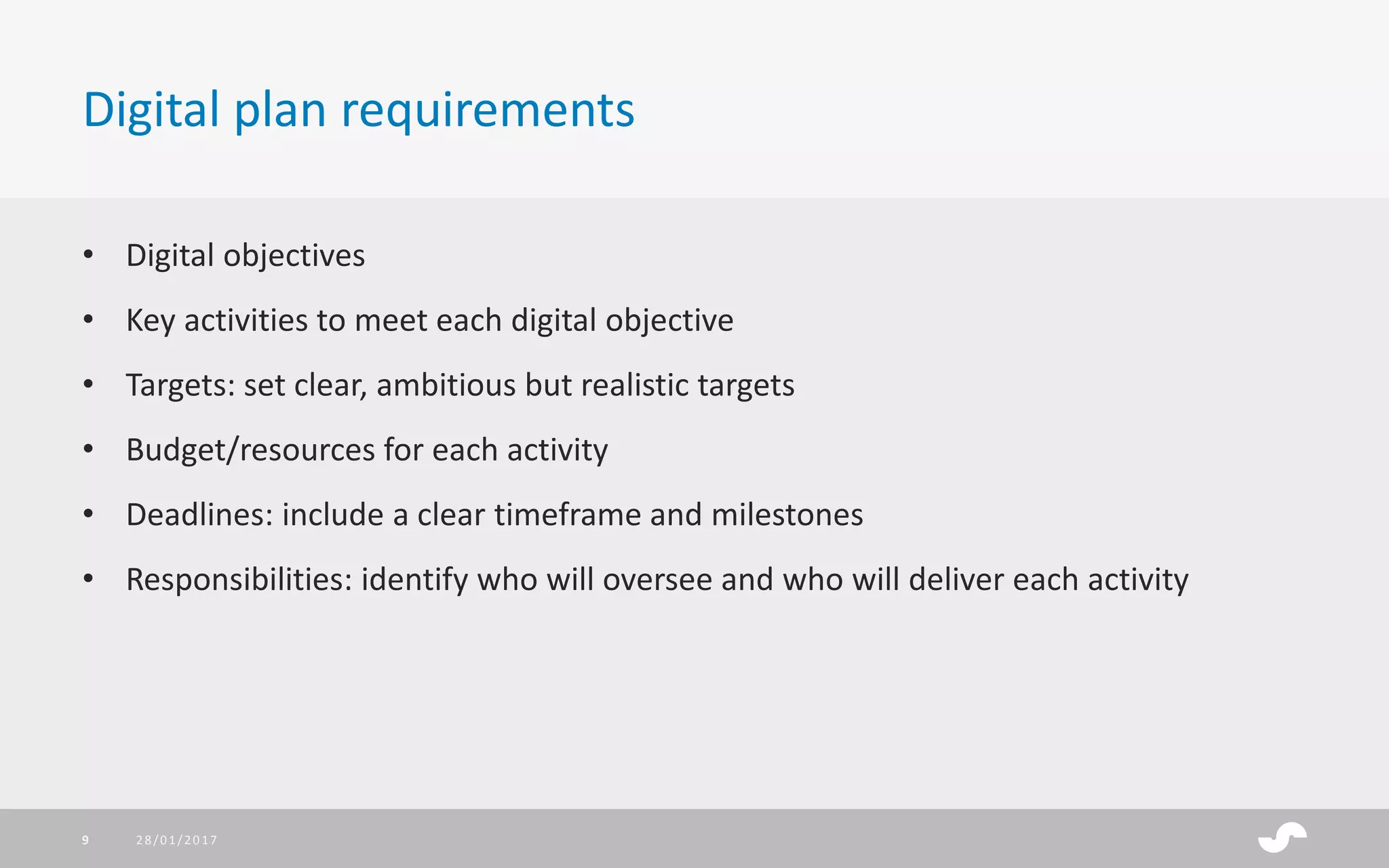 • Digital objectives
• Key activities to meet each digital objective
• Targets: set clear, ambitious but realistic targets
• Budget/resources for each activity
• Deadlines: include a clear timeframe and milestones
• Responsibilities: identify who will oversee and who will deliver each activity
Digital plan requirements
28/01/20179
 
