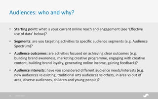 • Starting point: what is your current online reach and engagement (see ‘Effective
use of data’ below)?
• Segments: are you targeting activities to specific audience segments (e.g. Audience
Spectrum)?
• Audience outcomes: are activities focused on achieving clear outcomes (e.g.
building brand awareness, marketing creative programme, engaging with creative
content, building brand loyalty, generating online income, gaining feedback)?
• Audience interests: have you considered different audience needs/interests (e.g.
new audiences vs existing, traditional arts audiences vs others, in area vs out of
area, diverse audiences, children and young people)?
Audiences: who and why?
28/01/201711
 
