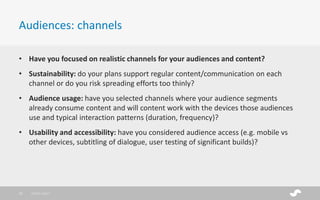 • Have you focused on realistic channels for your audiences and content?
• Sustainability: do your plans support regular content/communication on each
channel or do you risk spreading efforts too thinly?
• Audience usage: have you selected channels where your audience segments
already consume content and will content work with the devices those audiences
use and typical interaction patterns (duration, frequency)?
• Usability and accessibility: have you considered audience access (e.g. mobile vs
other devices, subtitling of dialogue, user testing of significant builds)?
Audiences: channels
28/01/201712
 