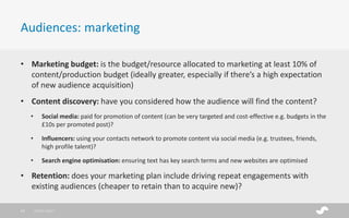 • Marketing budget: is the budget/resource allocated to marketing at least 10% of
content/production budget (ideally greater, especially if there’s a high expectation
of new audience acquisition)
• Content discovery: have you considered how the audience will find the content?
• Social media: paid for promotion of content (can be very targeted and cost-effective e.g. budgets in the
£10s per promoted post)?
• Influencers: using your contacts network to promote content via social media (e.g. trustees, friends,
high profile talent)?
• Search engine optimisation: ensuring text has key search terms and new websites are optimised
• Retention: does your marketing plan include driving repeat engagements with
existing audiences (cheaper to retain than to acquire new)?
Audiences: marketing
28/01/201713
 